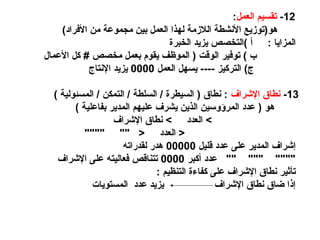 12
-
‫العمل‬ ‫تقسيم‬
:
)‫األفراد‬ ‫من‬ ‫مجموعة‬ ‫بين‬ ‫العمل‬ ‫لهذا‬ ‫الالزمة‬ ‫األنشطة‬ ‫هو(توزيع‬
: ‫المزايا‬
‫الخبرة‬ ‫يزيد‬ ‫)التخصص‬ ‫أ‬
‫األعمال‬ ‫كل‬ # ‫مخصص‬ ‫بعمل‬ ‫يقوم‬ ‫الموظف‬ ( ‫الوقت‬ ‫توفير‬ ) ‫ب‬
‫العمل‬ ‫يسهل‬ ---- ‫التركيز‬ )‫ج‬
0000
‫اإلنتاج‬ ‫يزيد‬
13
-
‫اإلشراف‬ ‫نطاق‬
) ‫المسئولية‬ / ‫التمكن‬ / ‫السلطة‬ / ‫السيطرة‬ ( ‫نطاق‬ :
) ‫بفاعلية‬ ‫المدير‬ ‫عليهم‬ ‫يشرف‬ ‫الذين‬ ‫المرؤوسين‬ ‫عدد‬ ( ‫هو‬
‫اإلشراف‬ ‫نطاق‬ > ‫العدد‬ >
"""" "" < ‫العدد‬ <
‫قليل‬ ‫عدد‬ ‫على‬ ‫المدير‬ ‫إشراف‬
00000
‫لقدراته‬ ‫هدر‬
‫أكبر‬ ‫عدد‬ "" """ """"
0000
‫اإلشراف‬ ‫على‬ ‫فعاليته‬ ‫تتناقص‬
: ‫التنظيم‬ ‫كفاءة‬ ‫على‬ ‫اإلشراف‬ ‫نطاق‬ ‫تأثير‬
‫المستويات‬ ‫عدد‬ ‫يزيد‬ ‫اإلشراف‬ ‫نطاق‬ ‫ضاق‬ ‫إذا‬
 