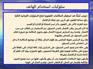 ‫الهاتف‬ ‫تخدام‬$
‫س‬‫ا‬ ‫سلوكيات‬
‫التالية‬ ‫اإليجابية‬ ‫السلوكيات‬ ‫إتباع‬ ‫التليفونية‬ ‫المكالمات‬ $
‫ل‬‫استقبا‬ ‫عند‬ ‫أيضًا‬ ‫ويجب‬ :
- ‫إهمال‬ ‫أو‬ ‫إبطاء‬ ‫دون‬ ‫الرنين‬ ‫فور‬ ‫التليفون‬ ‫سماعة‬ ‫رفع‬.
- ‫القسم‬ ‫أو‬ ‫اإلدارة‬ ‫أو‬ ‫المنشأة‬ ‫اسم‬ ‫بذكر‬ ‫التليفون‬ ‫على‬ ‫اآلخر‬ ‫الطرف‬ ‫تحية‬.
- ‫سبب‬ ‫عن‬ ‫الطالب‬ ‫من‬ ‫االستفسار‬ ‫يتم‬ ،‫المسئول‬ ‫بالمدير‬ ‫االتصال‬ ‫يطلب‬ ‫المرسل‬ ‫كان‬ ‫إذا‬
‫إعالم‬ ‫ضرورة‬ ‫مع‬ ‫المكالمة‬ ‫بتحويل‬ ‫يقوم‬ ‫االتصال‬ ‫ضرورة‬ ‫السكرتير‬ ‫يرى‬ ‫وعندما‬ ‫االتصال‬
‫والمهمة‬ ‫الشخص‬ ‫عن‬ ‫المسئول‬ ‫المدير‬.
- ‫يدخل‬ ‫ال‬ ‫المكالمة‬ ‫موضوع‬ ‫أن‬ ‫بلباقة‬ ‫السائل‬ ‫إفهام‬ ‫بعد‬ ‫للمختص‬ ‫تحويله‬ ‫السكرتير‬ ‫يرى‬ ‫وقد‬
‫المسئول‬ ‫المدير‬ ‫اختصاص‬ ‫في‬.
- ‫على‬ ‫تلقاها‬ ‫التي‬ ‫البيانات‬ ‫كافة‬ ‫إثبات‬ ‫السكرتير‬ ‫على‬ ،‫المسئول‬ ‫المدير‬ ‫وجود‬ ‫عدم‬ ‫حالة‬ ‫وفي‬
‫أو‬ ‫للعلم‬ ‫كان‬ ‫سواء‬ ‫بالنموذج‬ ‫عليها‬ ‫المنصوص‬ ‫الطريقة‬ ‫وفق‬ ‫تليفونية‬ ‫مكالمة‬ ‫تلقي‬ ‫نموذج‬
‫وغيرها‬ ‫لالتصال‬ ‫أو‬ ‫إجراء‬ ‫التخاذ‬.
- ‫الصوت‬ ‫وضوح‬ ‫حيث‬ ‫من‬ ‫تلقيها‬ ‫وأسلوب‬ ‫يتفق‬ ‫أن‬ ‫يجب‬ ‫التليفونية‬ ‫المكالمات‬ ‫إنهاء‬ ‫وأسلوب‬
‫النهاية‬ ‫في‬ ‫الشكر‬ ‫وتقديم‬ ،‫الممل‬ ‫اإلطناب‬ ‫أو‬ ،‫المخل‬ ‫غير‬ ‫واإليجاز‬ ‫والكلمة‬.
 