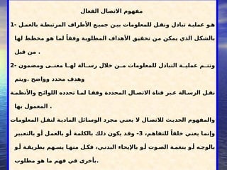 ‫الذاتية‬ ‫قوتك‬ ‫طريق‬ .... ‫الفعال‬ ‫االتصال‬
‫الفعال‬ ‫االتصال‬ ‫مفهوم‬
1- ‫ل‬5‫بالعم‬ ‫ة‬5‫المرتبط‬ ‫األطراف‬ ‫ع‬5‫جمي‬ ‫ن‬5‫بي‬ ‫للمعلومات‬ ‫ل‬5‫ونق‬ ‫تبادل‬ ‫ة‬5‫عملي‬ ‫و‬5‫ه‬
‫ا‬5
‫ه‬‫ل‬ ‫ط‬5
‫ط‬‫مخ‬ ‫و‬5
‫ه‬ ‫ا‬5
‫م‬‫ل‬ ً‫وفقا‬ ‫ة‬5
‫ب‬‫المطلو‬ ‫األهداف‬ ‫ق‬5
‫ي‬‫تحق‬ ‫ن‬5
‫م‬ ‫ن‬5
‫ك‬‫يم‬ ‫الذي‬ ‫ل‬5
‫ك‬‫بالش‬
‫قبل‬ ‫من‬ .
2- ‫ومضمون‬ ‫ى‬55‫معن‬ ‫ا‬55‫له‬ ‫الة‬55‫رس‬ ‫خالل‬ ‫ن‬55‫م‬ ‫للمعلومات‬ ‫التبادل‬ ‫ة‬55‫عملي‬ ‫م‬55‫وتت‬
‫ويتم‬. ‫وواضح‬ ‫محدد‬ ‫وهدف‬
‫ة‬5‫واألنظم‬ ‫ح‬5‫اللوائ‬ ‫تحدده‬ ‫ا‬5‫لم‬ ‫ا‬5‫وفق‬ ‫المحددة‬ ‫ال‬5‫االتص‬ ‫قناة‬ ‫بر‬5‫ع‬ ‫الة‬5‫الرس‬ ‫ل‬5‫نق‬
‫بها‬ ‫المعمول‬ .
‫المعلومات‬ ‫ل‬5
‫لنق‬ ‫ة‬5
‫المادي‬ ‫ائل‬5‫الوس‬ ‫مجرد‬ ‫ي‬5‫يعن‬ ‫ال‬ ‫ال‬5‫لالتص‬ ‫ث‬5
‫الحدي‬ ‫والمفهوم‬
،‫م‬5
‫ه‬‫للتفا‬ ً‫خلقا‬ ‫ي‬5
‫ن‬‫يع‬ ‫ا‬5
‫م‬‫وإن‬
3
‫بير‬5
‫ع‬‫بالت‬ ‫و‬5
‫أ‬ ‫ل‬5
‫م‬‫بالع‬ ‫و‬5
‫أ‬ ‫ة‬5
‫م‬‫بالكل‬ ‫ك‬5
‫ل‬‫ذ‬ ‫يكون‬ ‫د‬5
‫ق‬‫و‬ -
‫و‬5‫أ‬ ‫ة‬5‫بطريق‬ ‫هم‬5‫يس‬ ‫ا‬5‫منه‬ ‫ل‬5‫فك‬ ،‫ي‬5‫البدن‬ ‫باإليحاء‬ ‫و‬5‫أ‬ ‫وت‬5‫الص‬ ‫ة‬5‫بنغم‬ ‫و‬5‫أ‬ ‫ه‬5‫بالوج‬
‫مطلوب‬ ‫هو‬ ‫ما‬ ‫فهم‬ ‫في‬ ‫بأخرى‬.
 