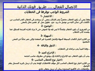 ‫الذاتية‬ ‫قوتك‬ ‫طريق‬ .... ‫الفعال‬ ‫االتصال‬
‫الخطابات‬ ‫في‬ ‫توفرها‬ ‫الواجب‬ ‫الشروط‬
1- ‫االختصار‬ :
‫من‬ ‫المناسب‬ ‫القدر‬ ‫الخطاب‬ ‫في‬ ‫يستخدم‬ ‫أن‬ ‫بمعنى‬ ‫اإلمكان‬ ‫بقدر‬ ‫مختصرًا‬ ‫الخطاب‬ ‫يكون‬ ‫أن‬ ‫يعني‬ ‫وهذا‬
‫بالمعنى‬ ‫مخل‬ ‫تقصير‬ ‫أو‬ ‫ممل‬ ‫تطويل‬ ‫دون‬ ‫يريد‬ ‫ما‬ ‫توصيل‬ ‫من‬ ‫كاتبه‬ ‫تمكن‬ ‫التي‬ ‫الكلمات‬.
2- ‫الوضوح‬ :
‫عما‬ ‫للتساؤل‬ ‫الفرصة‬ ‫لقارئه‬ ‫يترك‬ ‫ال‬ ‫حتى‬ ‫غموض‬ ‫وال‬ ‫فيه‬ ‫لبس‬ ‫ال‬ ‫واضحًا‬ ‫الخطاب‬ ‫يكون‬ ‫أن‬ ‫الضروري‬ ‫من‬
‫الخطاب‬ ‫كاتب‬ ‫يقصده‬.
3- ‫السهولة‬ :
‫المعنى‬ ‫عن‬ ‫تمامًا‬ ‫تعبر‬ ‫والتي‬ ‫المعقدة‬ ‫غير‬ ‫القصيرة‬ ‫والجمل‬ ‫السهلة‬ ‫البسيطة‬ ‫الكلمات‬ ‫اختيار‬ ‫الالزم‬ ‫من‬
‫المقصود‬.
4- ‫واللباقة‬ ‫الذوق‬ :
‫الخطابات‬ ‫في‬ ‫مراعاته‬ ‫يجب‬ ‫المبدأ‬ ‫وهذا‬...
5- ‫الجيد‬ ‫اإلخراج‬ :
‫لحجمه‬ ‫مناسب‬ ‫مظروف‬ ‫في‬ ‫يوضع‬ ‫وأن‬ ‫الكتابة‬ ‫و‬ ‫اإلخراج‬ ‫جيد‬ ‫الخطاب‬ ‫يكون‬ ‫أن‬ ‫يجب‬.
6- ‫المناسب‬ ‫الخطاب‬ ‫نوع‬ ‫اختيار‬:
‫بعلم‬ ‫المسجل‬ ‫بالبريد‬ ‫ترسل‬ ‫أن‬ ‫يجب‬ ‫الهامة‬ ‫فالخطابات‬ ‫موقف‬ ‫لكل‬ ‫المناسب‬ ‫الخطاب‬ ‫نوع‬ ‫اختيار‬ ‫الالزم‬ ‫من‬
‫الوصول‬.
‫عادي‬ ‫بخطاب‬ ‫ترسل‬ ‫أن‬ ‫يمكن‬ ‫المحدودة‬ ‫األهمية‬ ‫ذات‬ ‫والخطابات‬..
 