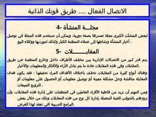 ‫الذاتية‬ ‫قوتك‬ ‫طريق‬ .... ‫الفعال‬ ‫االتصال‬
4- ‫المنشأة‬ ‫مجلـــة‬
‫توصيل‬ ‫ي‬$
‫ف‬ ‫ة‬$
‫ل‬‫المج‬ ‫هذه‬ ‫تخدم‬$
‫س‬‫ت‬ ‫ن‬$
‫أ‬ ‫ن‬$
‫ك‬‫ويم‬ ،‫ة‬$
‫ي‬‫دور‬ ‫فة‬$
‫ص‬‫ب‬ ‫درها‬$
‫ص‬‫ت‬ ‫ة‬$
‫ل‬‫مج‬ ‫برى‬$
‫ك‬‫ال‬ ‫ت‬$
‫آ‬‫المنش‬ ‫ض‬$
‫ع‬‫لب‬
‫البيع‬ ‫ووكالء‬ ‫لمورديها‬ ‫وكذلك‬ ‫الكبار‬ ‫المنظمة‬ ‫عمالء‬ ‫إلى‬ ‫ونشاطها‬ ‫المنشأة‬ ‫أخبار‬ .
5- ‫المقابــــــــالت‬
‫طريق‬ ‫ن‬$‫ع‬ ‫ة‬$‫المنظم‬ ‫وخارج‬ ‫ل‬$‫داخ‬ ‫األطراف‬ ‫ف‬$‫مختل‬ ‫ن‬$‫بي‬ ‫ة‬$‫اإلداري‬ ‫االت‬$‫االتص‬ ‫ن‬$‫م‬ ‫بير‬$‫ك‬ ‫قدر‬ ‫م‬$‫يت‬
‫واألخبار‬ ‫والمعلومات‬ ‫واألفكار‬ ‫اآلراء‬ ‫تبادل‬ ‫يتم‬ ‫ما‬ ‫عادة‬ ‫المقابالت‬ ‫هذه‬ ‫وفي‬ ‫المقابالت‬.
‫هدف‬ ‫يكون‬ ‫فقد‬ : ‫ا‬$‫تحقيقه‬ ‫المراد‬ ‫األهداف‬ ‫باختالف‬ ‫ف‬$‫تختل‬ ‫المقابالت‬ ‫ن‬$‫م‬ ‫كثيرة‬ ‫أنواع‬ ‫وهناك‬
‫أو‬ ‫معلومات‬ ‫ى‬$‫عل‬ ‫ول‬$‫الحص‬ ‫و‬$‫أ‬ ‫معلومات‬ ‫يل‬$‫توص‬ ‫و‬$‫أ‬ ‫ة‬$‫معين‬ ‫ة‬$‫ل‬‫مشك‬ ‫ل‬$‫وح‬ ‫ة‬$‫مناقش‬ ‫ة‬$‫ل‬‫المقاب‬
‫للمبيعات‬ ‫الترويج‬ .
‫وأن‬ ،‫المقابالت‬ ‫هذه‬ ‫إدارة‬ ‫ى‬$
‫ل‬‫ع‬ ‫المنظمات‬ ‫ي‬$‫ف‬ ‫ن‬$‫ي‬‫العامل‬ ‫األفراد‬ ‫ة‬$‫ي‬‫فاعل‬ ‫ن‬$
‫م‬ ‫د‬$‫ي‬‫نز‬ ‫ن‬$
‫أ‬ ‫م‬$‫ه‬‫الم‬ ‫ن‬$‫م‬‫و‬
‫بعض‬ ‫خالل‬ ‫ن‬$
‫م‬ ‫ك‬$
‫ل‬‫وذ‬ ‫المقابالت‬ ‫هذه‬ ‫ن‬$
‫م‬ ‫نوع‬ ‫ل‬$
‫ك‬ ‫بإدارة‬ ‫لة‬$
‫ص‬‫المت‬ ‫ة‬$
‫ي‬‫الفن‬ ‫ب‬$
‫ن‬‫بالجوا‬ ‫م‬$
‫ه‬‫نزود‬
‫الغرض‬ ‫لهذا‬ ‫تعقد‬ ‫التي‬ ‫التدريبية‬ ‫البرامج‬.
 