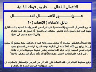 ‫الذاتية‬ ‫قوتك‬ ‫طريق‬ .... ‫الفعال‬ ‫االتصال‬
‫الفعـــــــــــــــال‬ ‫االتصــــــــال‬ ‫عــــــوائـــــــــــق‬
1- ) ‫اإلنصات‬ ( ‫اإلصغاء‬ ‫عائق‬
‫فالفارق‬ ،‫بذلك‬ ‫التسليم‬ ‫والخطأ‬ ‫الخطر‬ ‫من‬ ‫أنه‬ ‫غير‬ ،‫مترادفان‬ ‫واإلصغاء‬ ‫االستماع‬ ‫أن‬ ‫البعض‬ ‫يرى‬ ‫قد‬
‫لنا‬ ‫تقال‬ ‫ة‬$
‫م‬‫كل‬ ‫ل‬$
‫ك‬ ‫مع‬$
‫س‬‫ن‬ ‫ن‬$
‫أ‬ ‫ن‬$
‫ك‬‫المم‬ ‫ن‬$
‫م‬‫و‬ ،‫ا‬$
‫ن‬‫بعقول‬ ‫غي‬$
‫ص‬‫ون‬ ‫ا‬$
‫ن‬‫بآذان‬ ‫مع‬$
‫س‬‫ن‬ ‫ن‬$
‫ح‬‫فن‬ ،‫بير‬$
‫ك‬ ‫ا‬$
‫م‬‫بينه‬
‫عقولنا‬ ‫في‬ ‫جميعها‬ ‫تنطبع‬ ‫ال‬ ‫ولكن‬.
‫بمعدل‬ ‫يتحدث‬ ‫أن‬ ‫ه‬$
‫ل‬ ‫يمكن‬ ‫ص‬$
‫خ‬‫الش‬ ‫أن‬ ‫علمنا‬ ‫وإذا‬
125
‫يستمع‬ ‫ن‬$
‫أ‬ ‫تطيع‬$
‫س‬‫ي‬ ‫ا‬$
‫م‬‫بين‬ ،‫ة‬$
‫ق‬‫الدقي‬ ‫ي‬$
‫ف‬ ‫ة‬$
‫م‬‫كل‬
‫ن‬$
‫ي‬‫ب‬ ‫يتراوح‬ ‫ا‬$
‫م‬ ‫ى‬$
‫ل‬‫إ‬
400
،
600
‫تعطينا‬ ‫تماع‬$
‫س‬‫اال‬ ‫ي‬$
‫ف‬ ‫الزائدة‬ ‫القدرة‬ ‫وهذه‬ ،‫ة‬$
‫ق‬‫الدقي‬ ‫ي‬$
‫ف‬ ‫ة‬$
‫م‬‫كل‬
‫ولذلك‬ ،‫أخرى‬ ‫بموضوعات‬ ‫ا‬$
‫ن‬‫عقول‬ ‫ل‬$
‫غ‬‫ونش‬ ‫ليتحدث‬ ‫ة‬$
‫ي‬‫كل‬ ‫ه‬$
‫ك‬‫نتر‬ ‫ن‬$
‫أ‬ ‫و‬$
‫أ‬ ‫المحدث‬ ‫بق‬$
‫س‬‫لن‬ ‫ت‬$
‫ق‬‫الو‬
ً‫فعال‬ ‫لنا‬ ‫يصغي‬ ‫الفرد‬ ‫أن‬ ‫من‬ ‫نتأكد‬ ‫لم‬ ‫إذا‬ ‫تمامًا‬ ‫تضيع‬ ‫الحقيقي‬ ‫التفاهم‬ ‫خلق‬ ‫فرصة‬ ‫فإن‬ .
‫في‬ ‫والمشرف‬ ‫تقبل‬$‫س‬‫والم‬ ‫ل‬$‫المرس‬ ‫ن‬$‫م‬ ‫ل‬$‫ك‬ ‫قيام‬ ‫ى‬$‫ل‬‫ع‬ ‫ة‬$‫ي‬‫العمل‬ ‫هذه‬ ‫ي‬$‫ف‬ ‫م‬$‫ك‬‫التح‬ ‫ئولية‬$‫س‬‫م‬ ‫ع‬$‫ق‬‫وت‬
‫اإلنصات‬ ‫على‬ ‫القدرة‬ ‫تنمية‬ ‫عن‬ ‫مسؤولياته‬ ‫تحمل‬ .
 