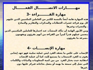 ‫الذاتية‬ ‫قوتك‬ ‫طريق‬ .... ‫الفعال‬ ‫االتصال‬
‫الفعـــــــال‬ ‫االتصــــــــال‬ ‫مهـــــــارات‬
3- ‫القــــــــراءة‬ ‫مهارة‬
‫عليهم‬ ‫الذين‬ ‫المكتبيين‬ ‫العاملين‬ ‫من‬ ‫للكثير‬ ‫بالنسبة‬ ً‫أيضا‬ ‫هامة‬ ‫المهارة‬ ‫هذه‬
‫والنماذج‬ ‫والتقارير‬ ‫والمذكرات‬ ‫الخطابات‬ ‫عشرات‬ ‫قراءة‬ ‫يوم‬ ‫كل‬
‫وغيرها‬ ‫والنشرات‬ .
‫الذين‬ ‫المكتبيين‬ ‫للعاملين‬ ‫اختيارها‬ ‫عند‬ ‫المنشآت‬ ‫تتأكد‬ ‫أن‬ ‫الهامة‬ ‫األمور‬ ‫ومن‬
‫ويفهمون‬ ‫يقرؤون‬ ‫أنهم‬ ‫من‬ ‫القراءة‬ ‫من‬ ً‫كبيرا‬ ً‫قدرا‬ ‫عملهم‬ ‫يتضمن‬
‫يقرؤون‬ ‫ما‬ ‫بسرعة‬.
4- ‫اإلنصــــــات‬ ‫مهارة‬
‫إيجابي‬ ‫جهد‬ ‫فهو‬ ‫سلبية‬ ‫عملية‬ ‫ليس‬ ‫الفرد‬ ‫يعتقد‬ ‫ما‬ ‫عكس‬ ‫على‬ ‫اإلنصات‬
‫اإلنصات‬ ‫عملية‬ ‫أن‬ ‫كما‬ ،‫إليه‬ ‫يستمع‬ ‫ما‬ ‫الستيعاب‬ ‫الفرد‬ ‫به‬ ‫يقوم‬
‫والكلمات‬ ‫والبيانات‬ ‫المعلومات‬ ‫كمية‬ ‫بين‬ ‫من‬ ‫الفرد‬ ‫يختار‬ ‫حيث‬ ‫انتقائية‬
‫دون‬ ‫عليها‬ ‫فيركز‬ ‫بحاجاته‬ ‫يتصل‬ ‫أو‬ ‫يهمه‬ ‫ما‬ ‫سمعة‬ ‫إلى‬ ‫تصل‬ ‫التي‬
‫غيرها‬.
 