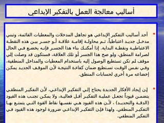 
‫وتبني‬ ،‫القائمة‬ ‫والمعطيات‬ ‫المدخالت‬ ‫تجاهل‬ ‫هو‬ ‫اإلبداعي‬ ‫التفكير‬ ‫أساليب‬ ‫أحد‬
‫وتبني‬ ،‫القائمة‬ ‫والمعطيات‬ ‫المدخالت‬ ‫تجاهل‬ ‫هو‬ ‫اإلبداعي‬ ‫التفكير‬ ‫أساليب‬ ‫أحد‬
‫ة‬ ‫النقط‬ ‫هذه‬ ‫ن‬ ‫بي‬ ‫ر‬ ‫جس‬ ‫و‬ ‫أ‬ ‫ة‬ ‫عالق‬ ‫ة‬ ‫إقام‬ ‫ة‬ ‫محاول‬ ‫م‬ ‫ث‬ ،ً‫اعتباطيا‬ ‫د‬ ‫جدي‬ ‫ل‬ ‫مدخ‬
‫ة‬ ‫النقط‬ ‫هذه‬ ‫ن‬ ‫بي‬ ‫ر‬ ‫جس‬ ‫و‬ ‫أ‬ ‫ة‬ ‫عالق‬ ‫ة‬ ‫إقام‬ ‫ة‬ ‫محاول‬ ‫م‬ ‫ث‬ ،ً‫اعتباطيا‬ ‫د‬ ‫جدي‬ ‫ل‬ ‫مدخ‬
‫الحال‬ ‫ي‬ ‫ف‬ ‫ع‬ ‫يخض‬ ‫ه‬ ‫فإن‬ ‫ر‬ ‫الجس‬ ‫هذا‬ ‫بناء‬ ‫ك‬ ‫أمكن‬ ‫إذا‬ .‫البداية‬ ‫ة‬ ‫ونقط‬ ‫ة‬ ‫االعتباطي‬
‫الحال‬ ‫ي‬ ‫ف‬ ‫ع‬ ‫يخض‬ ‫ه‬ ‫فإن‬ ‫ر‬ ‫الجس‬ ‫هذا‬ ‫بناء‬ ‫ك‬ ‫أمكن‬ ‫إذا‬ .‫البداية‬ ‫ة‬ ‫ونقط‬ ‫ة‬ ‫االعتباطي‬
‫إلي‬ ‫وصلت‬ ‫قد‬ ‫فستكون‬ ،‫العالقة‬ ‫تلك‬ ‫أو‬ ‫الجسر‬ ‫هذا‬ ‫صح‬ ‫ولو‬ ،‫المنطق‬ ‫لصرامة‬
‫إلي‬ ‫وصلت‬ ‫قد‬ ‫فستكون‬ ،‫العالقة‬ ‫تلك‬ ‫أو‬ ‫الجسر‬ ‫هذا‬ ‫صح‬ ‫ولو‬ ،‫المنطق‬ ‫لصرامة‬
،‫المنطقية‬ ‫والمداخل‬ ‫المعطيات‬ ‫باستخدام‬ ‫إليه‬ ‫الوصول‬ ‫تستطيع‬ ‫تكن‬ ‫لم‬ ‫موقف‬
،‫المنطقية‬ ‫والمداخل‬ ‫المعطيات‬ ‫باستخدام‬ ‫إليه‬ ‫الوصول‬ ‫تستطيع‬ ‫تكن‬ ‫لم‬ ‫موقف‬
‫ن‬ ‫يمك‬ ‫د‬ ‫الجدي‬ ‫ف‬ ‫الموق‬ ‫ن‬ ‫أل‬ ‫ة‬ ‫النتيج‬ ‫ة‬ ‫كفاء‬ ‫ضمان‬ ‫تطيع‬ ‫تس‬ ‫ت‬ ‫الوق‬ ‫س‬ ‫نف‬ ‫ي‬ ‫وف‬
‫ن‬ ‫يمك‬ ‫د‬ ‫الجدي‬ ‫ف‬ ‫الموق‬ ‫ن‬ ‫أل‬ ‫ة‬ ‫النتيج‬ ‫ة‬ ‫كفاء‬ ‫ضمان‬ ‫تطيع‬ ‫تس‬ ‫ت‬ ‫الوق‬ ‫س‬ ‫نف‬ ‫ي‬ ‫وف‬
.‫المنطق‬ ‫لحسابات‬ ‫أخري‬ ‫مرة‬ ‫إخضاعه‬
.‫المنطق‬ ‫لحسابات‬ ‫أخري‬ ‫مرة‬ ‫إخضاعه‬

‫ي‬ ‫المنطق‬ ‫ر‬ ‫التفكي‬ ‫ن‬ ‫أل‬ ،‫ي‬ ‫اإلبداع‬ ‫ر‬ ‫التفكي‬ ‫ي‬ ‫إل‬ ‫يحتاج‬ ‫الجديدة‬ ‫األفكار‬ ‫إيجاد‬ ‫ن‬ ‫إ‬
‫ي‬ ‫المنطق‬ ‫ر‬ ‫التفكي‬ ‫ن‬ ‫أل‬ ،‫ي‬ ‫اإلبداع‬ ‫ر‬ ‫التفكي‬ ‫ي‬ ‫إل‬ ‫يحتاج‬ ‫الجديدة‬ ‫األفكار‬ ‫إيجاد‬ ‫ن‬ ‫إ‬
‫القيود‬ ‫هذه‬ ‫ب‬ ‫تجن‬ ‫ن‬ ‫يمك‬ ‫وال‬ ،‫ة‬ ‫فعالي‬ ‫ل‬ ‫أق‬ ‫ر‬ ‫التفكي‬ ‫ة‬ ‫عملي‬ ‫ل‬ ‫تجع‬ ً‫قيودا‬ ‫ن‬ ‫يتضم‬
‫القيود‬ ‫هذه‬ ‫ب‬ ‫تجن‬ ‫ن‬ ‫يمك‬ ‫وال‬ ،‫ة‬ ‫فعالي‬ ‫ل‬ ‫أق‬ ‫ر‬ ‫التفكي‬ ‫ة‬ ‫عملي‬ ‫ل‬ ‫تجع‬ ً‫قيودا‬ ‫ن‬ ‫يتضم‬
‫ا‬ ‫به‬ ‫ع‬ ‫يتمت‬ ‫ي‬ ‫الت‬ ‫القوة‬ ‫نقاط‬ ‫ها‬ ‫نفس‬ ‫ي‬ ‫ه‬ ‫القيود‬ ‫هذه‬ ‫ن‬ ‫أل‬ ، )‫د‬ ‫والتحدي‬ ‫ة‬ ‫(الدق‬
‫ا‬ ‫به‬ ‫ع‬ ‫يتمت‬ ‫ي‬ ‫الت‬ ‫القوة‬ ‫نقاط‬ ‫ها‬ ‫نفس‬ ‫ي‬ ‫ه‬ ‫القيود‬ ‫هذه‬ ‫ن‬ ‫أل‬ ، )‫د‬ ‫والتحدي‬ ‫ة‬ ‫(الدق‬
‫ي‬ ‫ف‬ ‫القيود‬ ‫هذه‬ ‫لوجود‬ ‫ضرورة‬ ‫ي‬ ‫اإلبداع‬ ‫ر‬ ‫التفكي‬ ‫ن‬ ‫فإ‬ ‫ولهذا‬ .‫المنطقي‬ ‫ر‬ ‫التفكي‬
‫ي‬ ‫ف‬ ‫القيود‬ ‫هذه‬ ‫لوجود‬ ‫ضرورة‬ ‫ي‬ ‫اإلبداع‬ ‫ر‬ ‫التفكي‬ ‫ن‬ ‫فإ‬ ‫ولهذا‬ .‫المنطقي‬ ‫ر‬ ‫التفكي‬
.‫المنطقي‬ ‫التفكير‬
.‫المنطقي‬ ‫التفكير‬
‫اإلبداعي‬ ‫بالتفكير‬ ‫العمل‬ ‫معالجة‬ ‫أساليب‬
 
