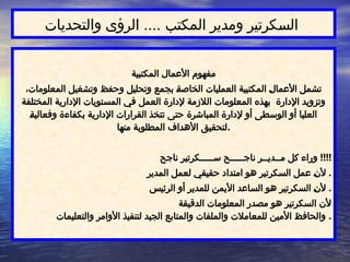 ‫والتحديات‬ ‫الرؤى‬ .... ‫المكتب‬ ‫ومدير‬ ‫كرتير‬$
‫س‬‫ال‬
‫المكتبية‬ ‫األعمال‬ ‫مفهوم‬
،‫المعلومات‬ ‫وتشغيل‬ ‫وحفظ‬ ‫وتحليل‬ ‫بجمع‬ $
‫ة‬‫الخاص‬ ‫العمليات‬ ‫المكتبية‬ $
‫ل‬‫األعما‬ ‫تشمل‬
‫المختلفة‬ ‫اإلدارية‬ ‫المستويات‬ ‫في‬ ‫العمل‬ ‫إلدارة‬ ‫الالزمة‬ ‫المعلومات‬ ‫بهذه‬ ‫اإلدارة‬ ‫وتزويد‬
$
‫ة‬‫وفعالي‬ ‫بكفاءة‬ ‫اإلدارية‬ ‫القرارات‬ ‫تتخذ‬ ‫حتى‬ ‫المباشرة‬ ‫إلدارة‬ ‫أو‬ ‫الوسطى‬ ‫أو‬ ‫العليا‬
‫منها‬ ‫المطلوبة‬ ‫األهداف‬ ‫لتحقيق‬.
‫ناجح‬ ‫ســـــكرتير‬ ‫ناجـــــح‬ ‫مــديــر‬ ‫كل‬ ‫وراء‬ !!!!
‫المدير‬ ‫لعمل‬ ‫حقيقي‬ ‫امتداد‬ ‫هو‬ ‫السكرتير‬ ‫عمل‬ $
‫ن‬‫أل‬ .
‫الرئيس‬ ‫أو‬ ‫للمدير‬ ‫األيمن‬ ‫الساعد‬ ‫هو‬ ‫السكرتير‬ $
‫ن‬‫أل‬ .
‫الدقيقة‬ ‫المعلومات‬ ‫مصدر‬ ‫هو‬ ‫السكرتير‬ ‫ألن‬
‫والتعليمات‬ ‫األوامر‬ ‫لتنفيذ‬ ‫الجيد‬ ‫والمتابع‬ ‫والملفات‬ ‫للمعامالت‬ ‫األمين‬ ‫والحافظ‬ .
 