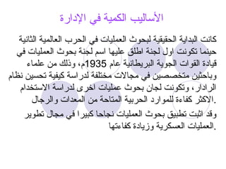‫اإلدارة‬ ‫في‬ ‫الكمية‬ ‫األساليب‬
‫الثانية‬ ‫العالمية‬ ‫الحرب‬ ‫في‬ ‫العمليات‬ ‫لبحوث‬ ‫الحقيقية‬ ‫البداية‬ ‫كانت‬
‫في‬ ‫العمليات‬ ‫بحوث‬ ‫لجنة‬ ‫اسم‬ ‫عليها‬ ‫اطلق‬ ‫لجنة‬ ‫اول‬ ‫تكونت‬ ‫حينما‬
‫عام‬ ‫البريطانية‬ ‫الجوية‬ ‫القوات‬ ‫قيادة‬
1935
‫علماء‬ ‫من‬ ‫وذلك‬ ،‫م‬
‫نظام‬ ‫تحسين‬ ‫كيفية‬ ‫لدراسة‬ ‫مختلفة‬ ‫مجاالت‬ ‫في‬ ‫متخصصين‬ ‫وباحثين‬
‫االستخدام‬ ‫لدراسة‬ ‫اخرى‬ ‫عمليات‬ ‫بحوث‬ ‫لجان‬ ‫وتكونت‬ ،‫الرادار‬
‫والرجال‬ ‫المعدات‬ ‫من‬ ‫المتاحة‬ ‫الحربية‬ ‫للموارد‬ ‫كفاءة‬ ‫االكثر‬.
‫تطوير‬ ‫مجال‬ ‫في‬ ‫كبيرا‬ ‫نجاحا‬ ‫العمليات‬ ‫بحوث‬ ‫تطبيق‬ ‫اثبت‬ ‫وقد‬
‫كفاءتها‬ ‫وزيادة‬ ‫العسكرية‬ ‫العمليات‬.
 