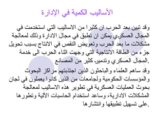 ‫اإلدارة‬ ‫في‬ ‫الكمية‬ ‫األساليب‬
‫في‬ ‫استخدمت‬ ‫التي‬ ‫االساليب‬ ‫من‬ ‫كثيرا‬ ‫ان‬ ‫الحرب‬ ‫بعد‬ ‫تبين‬ ‫وقد‬
‫لمعالجة‬ ‫وذلك‬ ‫االدارة‬ ‫مجال‬ ‫في‬ ‫تطبق‬ ‫ان‬ ‫يمكن‬ ‫@ي‬
‫ر‬‫العسك‬ ‫المجال‬
‫تحويل‬ ‫بسبب‬ ‫االنتاج‬ ‫في‬ ‫النقص‬ ‫وتعويض‬ ‫الحرب‬ ‫بعد‬ ‫ما‬ ‫مشكالت‬
‫خدمة‬ ‫الى‬ ‫الحرب‬ ‫اثناء‬ ‫وجهت‬ ‫التي‬ ‫االنتاجية‬ ‫الطاقة‬ ‫من‬ ‫جزء‬
‫المصانع‬ ‫من‬ ‫كثير‬ @
‫ر‬‫وتدمي‬ ‫العسكري‬ ‫المجال‬.
‫البحوث‬ ‫مراكز‬ ‫اجتذبتهم‬ ‫الذين‬ ‫والباحثون‬ ‫العلماء‬ ‫ساهم‬ ‫وقد‬
‫لجان‬ ‫في‬ ‫يعملون‬ ‫كانوا‬ ‫الذين‬ ‫من‬ ‫ولجامعات‬ ‫الحكومية‬ ‫والمؤسسات‬
‫لمعالجة‬ ‫االساليب‬ ‫هذه‬ ‫تطوير‬ ‫في‬ ‫العسكرية‬ ‫العمليات‬ ‫بحوث‬
‫وتطورها‬ ‫اآللية‬ ‫الحاسبات‬ ‫استخدام‬ ‫وساعد‬ ،‫االدارية‬ ‫المشكالت‬
‫وانتشارها‬ ‫تطبيقها‬ ‫تسهيل‬ ‫على‬.
 