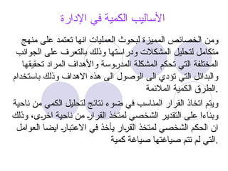 ‫اإلدارة‬ ‫في‬ ‫الكمية‬ ‫األساليب‬
‫منهج‬ ‫على‬ ‫تعتمد‬ ‫انها‬ ‫العمليات‬ ‫لبحوث‬ ‫المميزة‬ ‫الخصائص‬ ‫ومن‬
‫الجوانب‬ ‫على‬ ‫بالتعرف‬ ‫وذلك‬ ‫ودراستها‬ ‫المشكالت‬ ‫لتحليل‬ ‫متكامل‬
‫تحقيقها‬ ‫المراد‬ ‫واألهداف‬ ‫@وسة‬
‫ر‬‫المد‬ ‫المشكلة‬ ‫تحكم‬ ‫التي‬ ‫المختلفة‬
‫باستخدام‬ ‫وذلك‬ ‫االهداف‬ ‫هذه‬ ‫الى‬ ‫الوصول‬ ‫الى‬ ‫تؤدي‬ ‫التي‬ ‫والبدائل‬
‫المالئمة‬ ‫الكمية‬ ‫الطرق‬.
‫ناحية‬ ‫من‬ ‫الكمي‬ ‫لتحليل‬ ‫نتائج‬ ‫ضوء‬ ‫في‬ ‫المناسب‬ ‫القرار‬ ‫اتخاذ‬ ‫ويتم‬
‫وذلك‬ ،‫@ى‬
‫ر‬‫اخ‬ ‫ناحية‬ ‫من‬ @
‫ر‬‫القرا‬ ‫لمتخذ‬ ‫الشخصي‬ ‫التقدير‬ ‫على‬ ‫وبناءا‬
‫العوامل‬ ‫ايضا‬ @
‫ر‬‫االعتبا‬ ‫في‬ ‫يأخذ‬ ‫@ار‬
‫ر‬‫الق‬ ‫لمتخذ‬ ‫الشخصي‬ ‫الحكم‬ ‫ان‬
‫كمية‬ ‫صياغة‬ ‫صياغتها‬ ‫تتم‬ ‫لم‬ ‫التي‬.
 