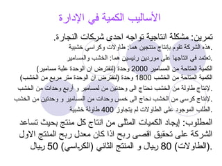 ‫اإلدارة‬ ‫في‬ ‫الكمية‬ ‫األساليب‬
.‫النجارة‬ ‫@كات‬
‫ر‬‫ش‬ ‫احدى‬ ‫تواجه‬ ‫انتاجية‬ ‫مشكلة‬ :‫تمرين‬
‫خشبية‬ ‫وكراسي‬ ‫طاوالت‬ :‫هما‬ ‫منتجين‬ ‫بإنتاج‬ ‫تقوم‬ ‫الشركة‬ ‫هذه‬.
‫والمسامير‬ ‫الخشب‬ :‫هما‬ ‫رئيسين‬ ‫موردين‬ ‫على‬ ‫انتاجها‬ ‫في‬ ‫تعتمد‬.
‫المسامير‬ ‫من‬ ‫المتاحة‬ ‫الكمية‬
2000
)‫مسامير‬ ‫علبة‬ ‫الوحدة‬ ‫ان‬ ‫(لنفترض‬ ‫وحدة‬
‫الخشب‬ ‫من‬ ‫المتاحة‬ ‫الكمية‬
1800
)‫الخشب‬ ‫من‬ ‫مربع‬ ‫متر‬ ‫الوحدة‬ ‫ان‬ ‫(لنفترض‬ ‫وحدة‬
‫الخشب‬ ‫من‬ ‫وحدات‬ ‫أربع‬ ‫و‬ ‫لمسامير‬ ‫من‬ ‫وحدتين‬ ‫الى‬ ‫نحتاج‬ ‫الخشب‬ ‫من‬ ‫طاولة‬ ‫إلنتاج‬.
‫الخشب‬ ‫من‬ ‫وحدتين‬ ‫و‬ ‫المسامير‬ ‫من‬ ‫وحدات‬ ‫خمس‬ ‫الى‬ ‫نحاج‬ ‫الخشب‬ ‫من‬ ‫كرسي‬ ‫إلنتاج‬.
‫يتجاوز‬ ‫لم‬ ‫الطاوالت‬ ‫على‬ ‫الموجود‬ ‫الطلب‬
400
‫خشبية‬ ‫طاولة‬ .
‫تساعد‬ ‫بحيث‬ ‫منتج‬ ‫كل‬ ‫انتاج‬ ‫من‬ ‫المثلى‬ ‫الكميات‬ ‫إيجاد‬ :‫المطلوب‬
‫االول‬ ‫المنتج‬ ‫ربح‬ ‫معدل‬ ‫كان‬ ‫اذا‬ ‫ربح‬ ‫اقصى‬ ‫تحقيق‬ ‫على‬ ‫الشركة‬
)‫(الطاوالت‬
80
)‫@اسي‬
‫ر‬‫(الك‬ ‫الثاني‬ ‫المنتج‬ ‫و‬ ‫@يال‬
‫ر‬
50
‫@يال‬
‫ر‬ .
 