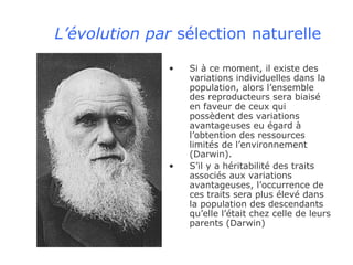 L’évolution par  sélection naturelle Si à ce moment, il existe des variations individuelles dans la population, alors l’ensemble des reproducteurs sera biaisé en faveur de ceux qui possèdent des variations avantageuses eu égard à l’obtention des ressources limités de l’environnement (Darwin). S’il y a héritabilité des traits associés aux variations avantageuses, l’occurrence de ces traits sera plus élevé dans la population des descendants qu’elle l’était chez celle de leurs parents (Darwin) 