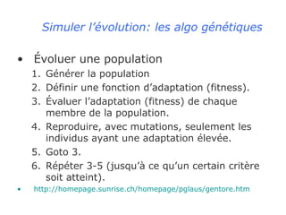 Simuler l’évolution: les algo génétiques Évoluer une population Générer la population Définir une fonction d’adaptation (fitness). Évaluer l’adaptation (fitness) de chaque membre de la population. Reproduire, avec mutations, seulement les individus ayant une adaptation élevée. Goto 3. Répéter 3-5 (jusqu’à ce qu’un certain critère soit atteint). http://homepage.sunrise.ch/homepage/pglaus/gentore.htm 