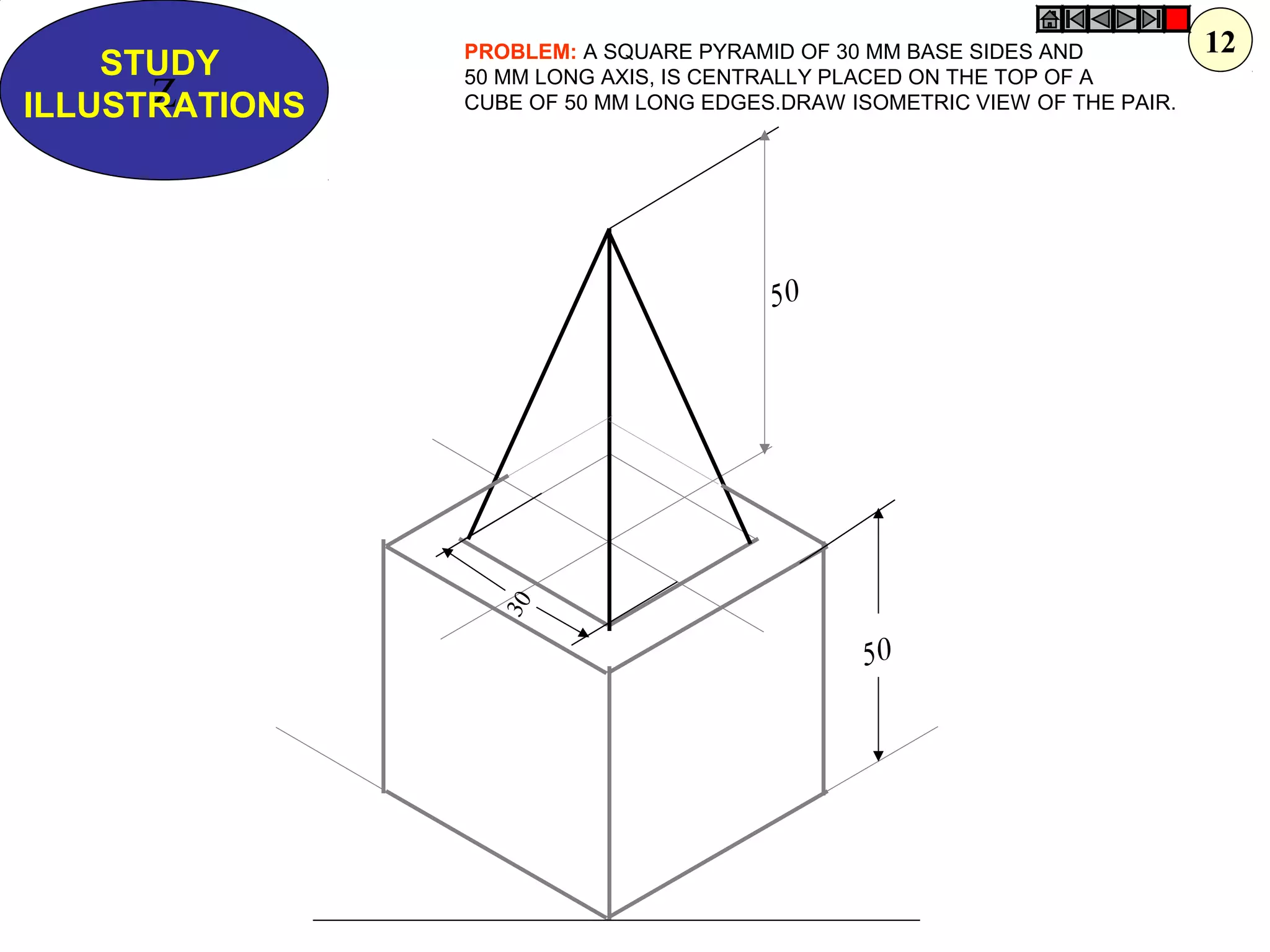 50
Z
STUDY
ILLUSTRATIONS
PROBLEM: A SQUARE PYRAMID OF 30 MM BASE SIDES AND
50 MM LONG AXIS, IS CENTRALLY PLACED ON THE TOP OF A
CUBE OF 50 MM LONG EDGES.DRAW ISOMETRIC VIEW OF THE PAIR.
50
30
12
 