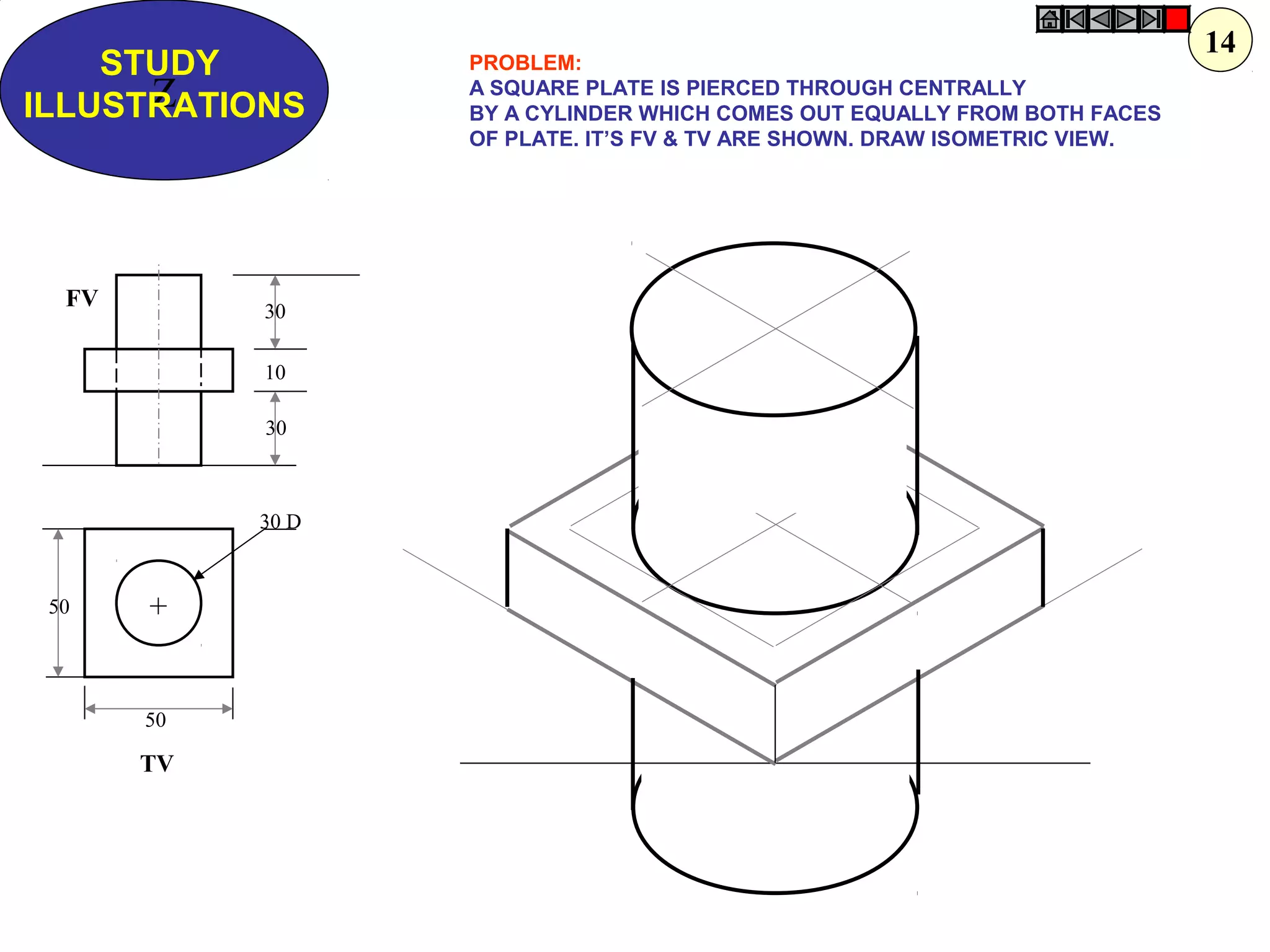 Z
STUDY
ILLUSTRATIONS
50
50
30 D
30
10
30
+
FV
TV
PROBLEM:
A SQUARE PLATE IS PIERCED THROUGH CENTRALLY
BY A CYLINDER WHICH COMES OUT EQUALLY FROM BOTH FACES
OF PLATE. IT’S FV & TV ARE SHOWN. DRAW ISOMETRIC VIEW.
14
 