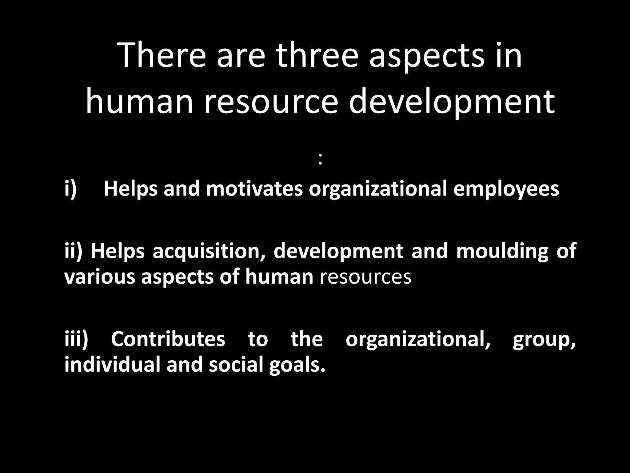 There are three aspects in
human resource development
:
i) Helps and motivates organizational employees
ii) Helps acquisition, development and moulding of
various aspects of human resources
iii) Contributes to the organizational, group,
individual and social goals.
 