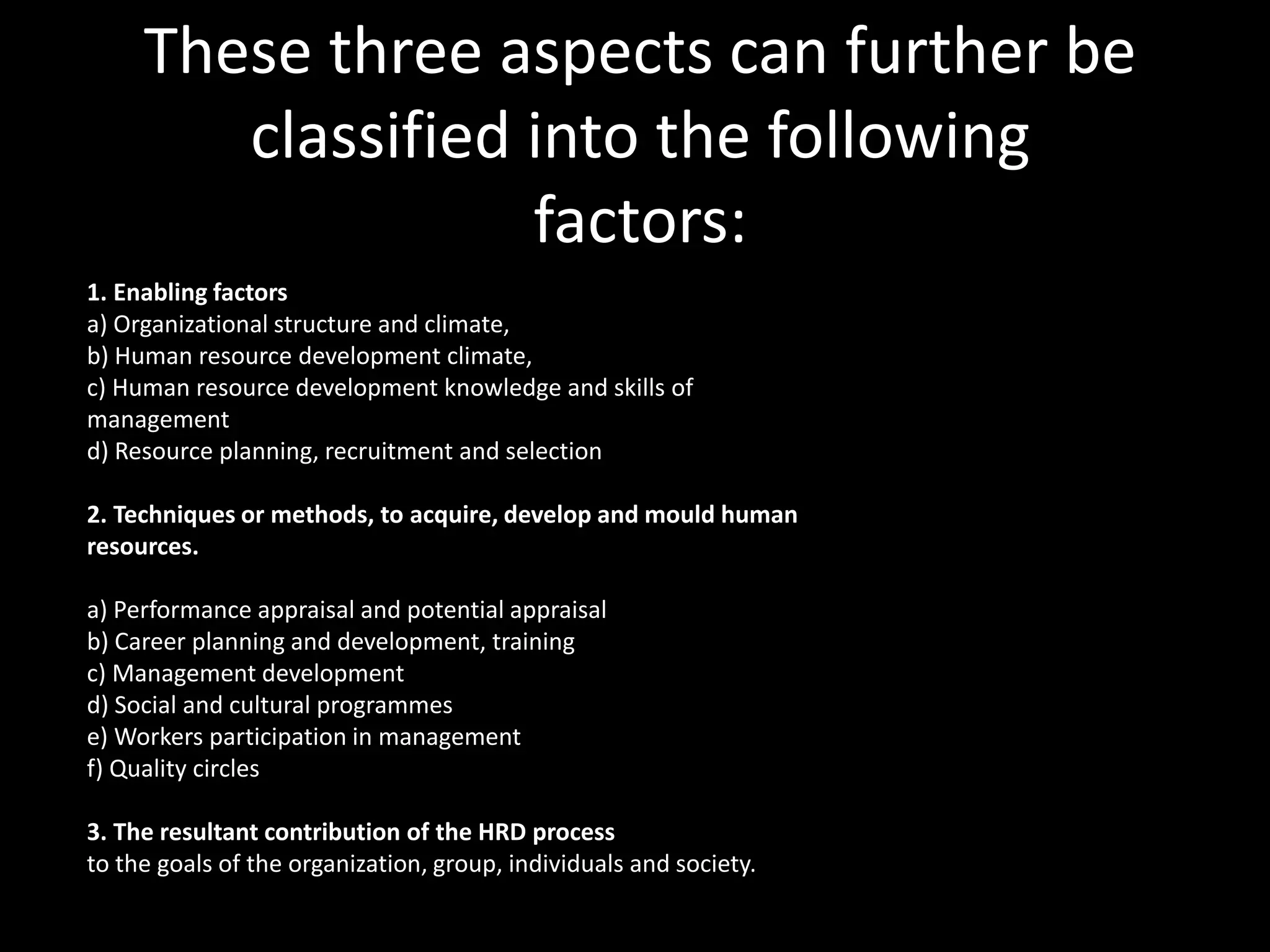 These three aspects can further be
classified into the following
factors:
1. Enabling factors
a) Organizational structure and climate,
b) Human resource development climate,
c) Human resource development knowledge and skills of
management
d) Resource planning, recruitment and selection
2. Techniques or methods, to acquire, develop and mould human
resources.
a) Performance appraisal and potential appraisal
b) Career planning and development, training
c) Management development
d) Social and cultural programmes
e) Workers participation in management
f) Quality circles
3. The resultant contribution of the HRD process
to the goals of the organization, group, individuals and society.
 