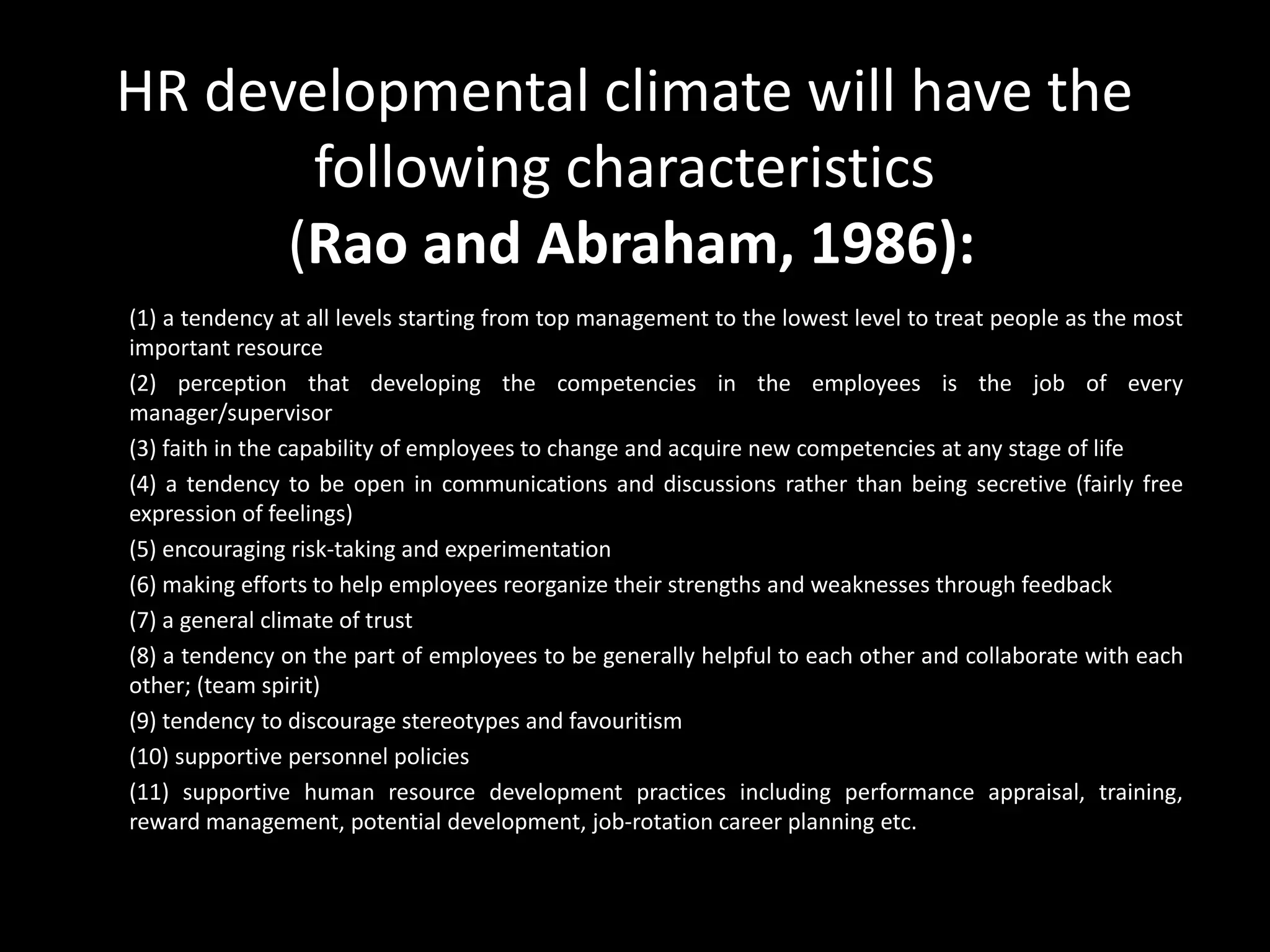 HR developmental climate will have the
following characteristics
(Rao and Abraham, 1986):
(1) a tendency at all levels starting from top management to the lowest level to treat people as the most
important resource
(2) perception that developing the competencies in the employees is the job of every
manager/supervisor
(3) faith in the capability of employees to change and acquire new competencies at any stage of life
(4) a tendency to be open in communications and discussions rather than being secretive (fairly free
expression of feelings)
(5) encouraging risk-taking and experimentation
(6) making efforts to help employees reorganize their strengths and weaknesses through feedback
(7) a general climate of trust
(8) a tendency on the part of employees to be generally helpful to each other and collaborate with each
other; (team spirit)
(9) tendency to discourage stereotypes and favouritism
(10) supportive personnel policies
(11) supportive human resource development practices including performance appraisal, training,
reward management, potential development, job-rotation career planning etc.
 