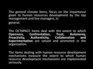 The general climate items, focus on the importance
given to human resources development by the top
management and line managers, in
general.
The OCTAPACE items deal with the extent to which
Openness, Confrontation, Trust, Autonomy,
Proactivity, Authenticity, Collaboration and
Experimentation are valued and promoted in the
organization.
The items dealing with human resource development
mechanisms measure the extent to which human
resource development mechanisms are implemented
seriously.
 