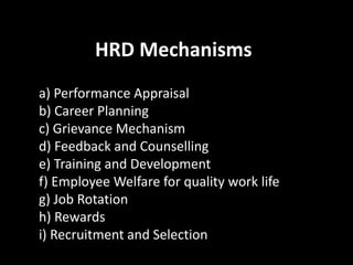 HRD Mechanisms
a) Performance Appraisal
b) Career Planning
c) Grievance Mechanism
d) Feedback and Counselling
e) Training and Development
f) Employee Welfare for quality work life
g) Job Rotation
h) Rewards
i) Recruitment and Selection
 