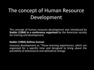 The concept of Human Resource
Development
The concept of human resource development was introduced by
Nadler (1984) in a conference organized by the American society
for training and development.
Nadler (1984) defines human
resource development as "Those learning experiences, which are
organized for a specific time and designed to bring about the
possibility of behavioural and attitudinal change.
 