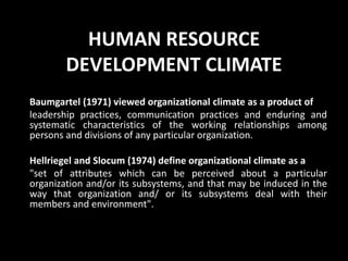 HUMAN RESOURCE
DEVELOPMENT CLIMATE
Baumgartel (1971) viewed organizational climate as a product of
leadership practices, communication practices and enduring and
systematic characteristics of the working relationships among
persons and divisions of any particular organization.
Hellriegel and Slocum (1974) define organizational climate as a
"set of attributes which can be perceived about a particular
organization and/or its subsystems, and that may be induced in the
way that organization and/ or its subsystems deal with their
members and environment".
 