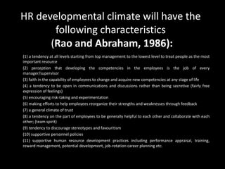 HR developmental climate will have the
following characteristics
(Rao and Abraham, 1986):
(1) a tendency at all levels starting from top management to the lowest level to treat people as the most
important resource
(2) perception that developing the competencies in the employees is the job of every
manager/supervisor
(3) faith in the capability of employees to change and acquire new competencies at any stage of life
(4) a tendency to be open in communications and discussions rather than being secretive (fairly free
expression of feelings)
(5) encouraging risk-taking and experimentation
(6) making efforts to help employees reorganize their strengths and weaknesses through feedback
(7) a general climate of trust
(8) a tendency on the part of employees to be generally helpful to each other and collaborate with each
other; (team spirit)
(9) tendency to discourage stereotypes and favouritism
(10) supportive personnel policies
(11) supportive human resource development practices including performance appraisal, training,
reward management, potential development, job-rotation career planning etc.
 