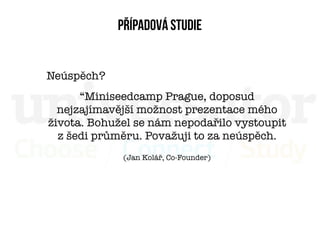 Případová studie


Neúspěch?
      “Miniseedcamp Prague, doposud
  nejzajímavější možnost prezentace mého
života. Bohužel se nám nepodařilo vystoupit
  zšedi průměru. Považuji to za neúspěch.
             (Jan Kolář, Co-Founder)
 