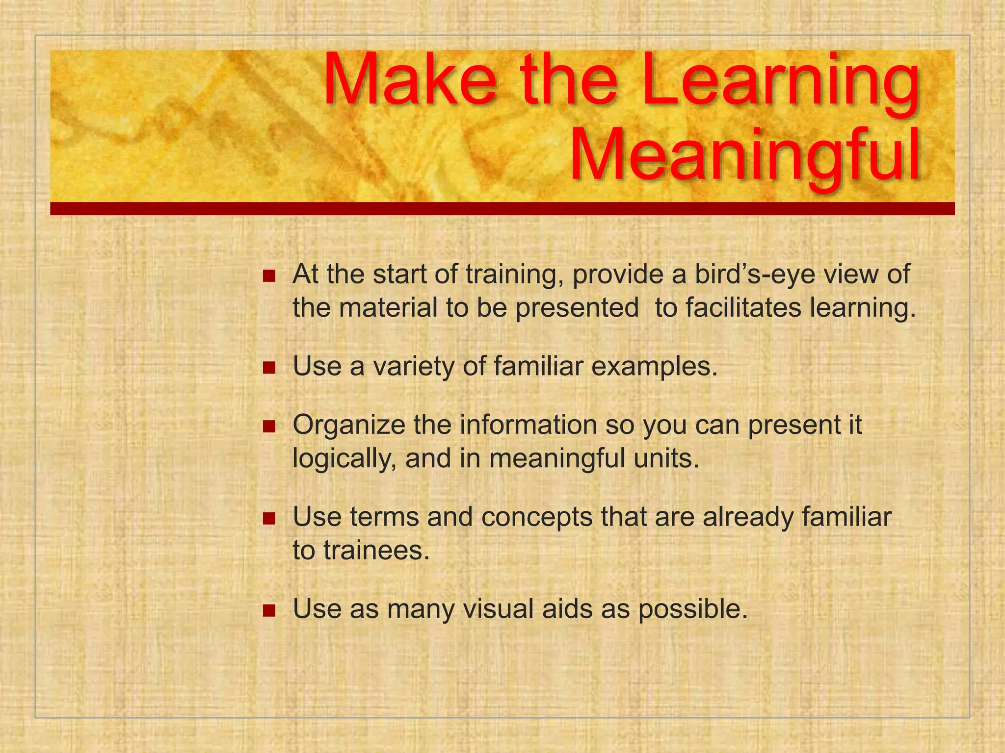 Make the Learning
Meaningful
 At the start of training, provide a bird’s-eye view of
the material to be presented to facilitates learning.
 Use a variety of familiar examples.
 Organize the information so you can present it
logically, and in meaningful units.
 Use terms and concepts that are already familiar
to trainees.
 Use as many visual aids as possible.
 