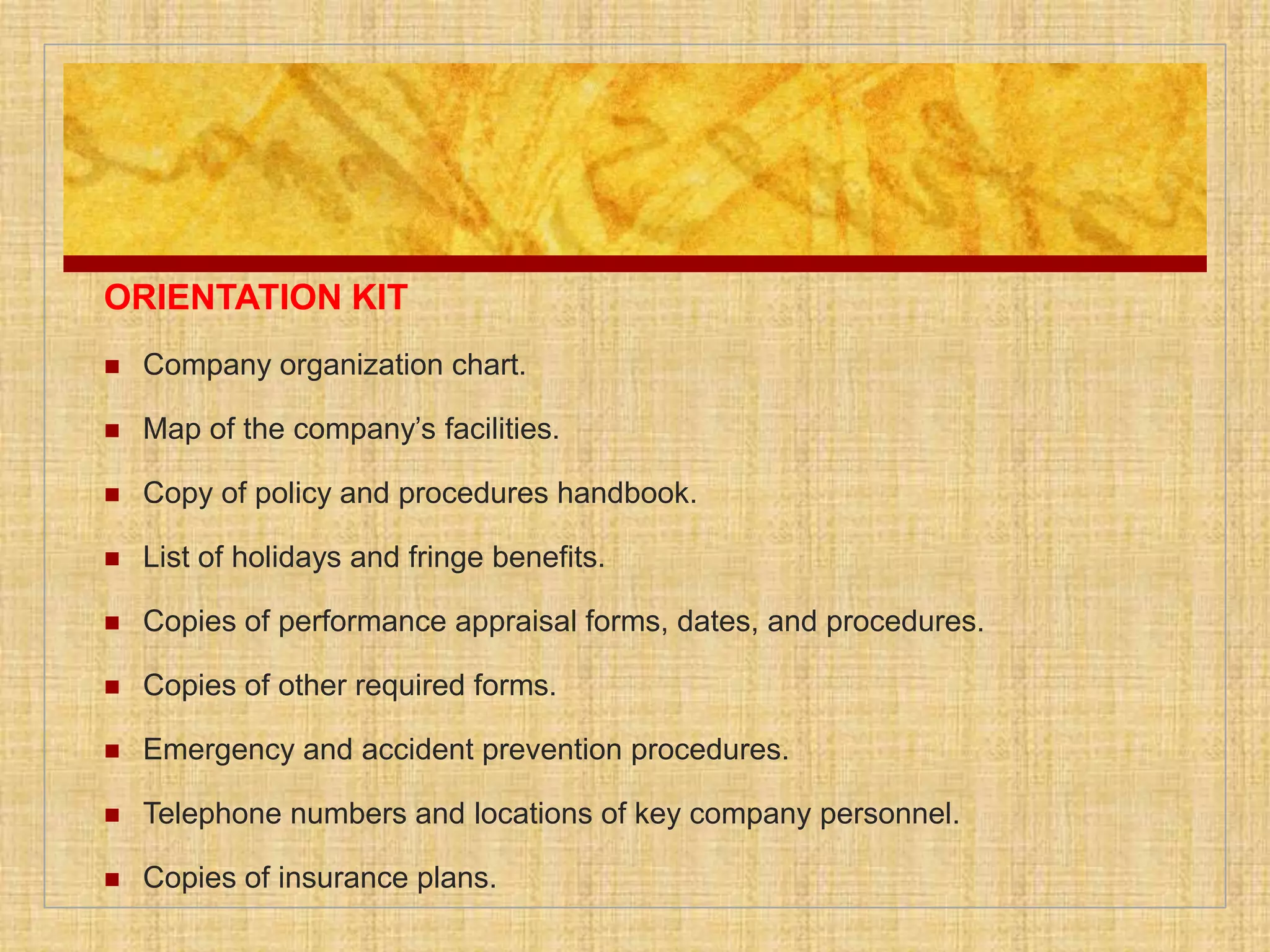 ORIENTATION KIT
 Company organization chart.
 Map of the company’s facilities.
 Copy of policy and procedures handbook.
 List of holidays and fringe benefits.
 Copies of performance appraisal forms, dates, and procedures.
 Copies of other required forms.
 Emergency and accident prevention procedures.
 Telephone numbers and locations of key company personnel.
 Copies of insurance plans.
 