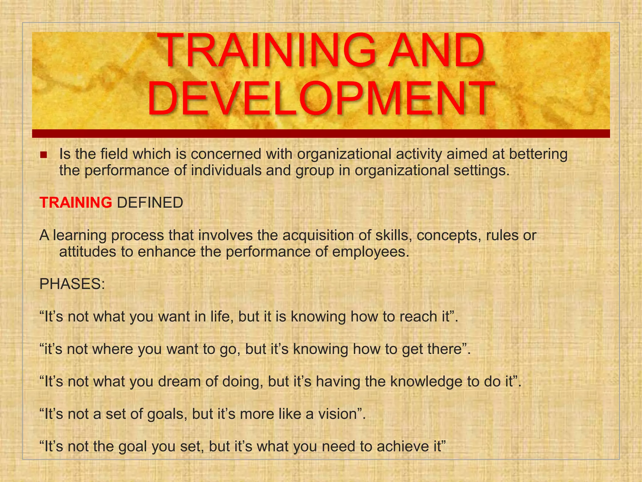 TRAINING AND
DEVELOPMENT
 Is the field which is concerned with organizational activity aimed at bettering
the performance of individuals and group in organizational settings.
TRAINING DEFINED
A learning process that involves the acquisition of skills, concepts, rules or
attitudes to enhance the performance of employees.
PHASES:
“It’s not what you want in life, but it is knowing how to reach it”.
“it’s not where you want to go, but it’s knowing how to get there”.
“It’s not what you dream of doing, but it’s having the knowledge to do it”.
“It’s not a set of goals, but it’s more like a vision”.
“It’s not the goal you set, but it’s what you need to achieve it”
 