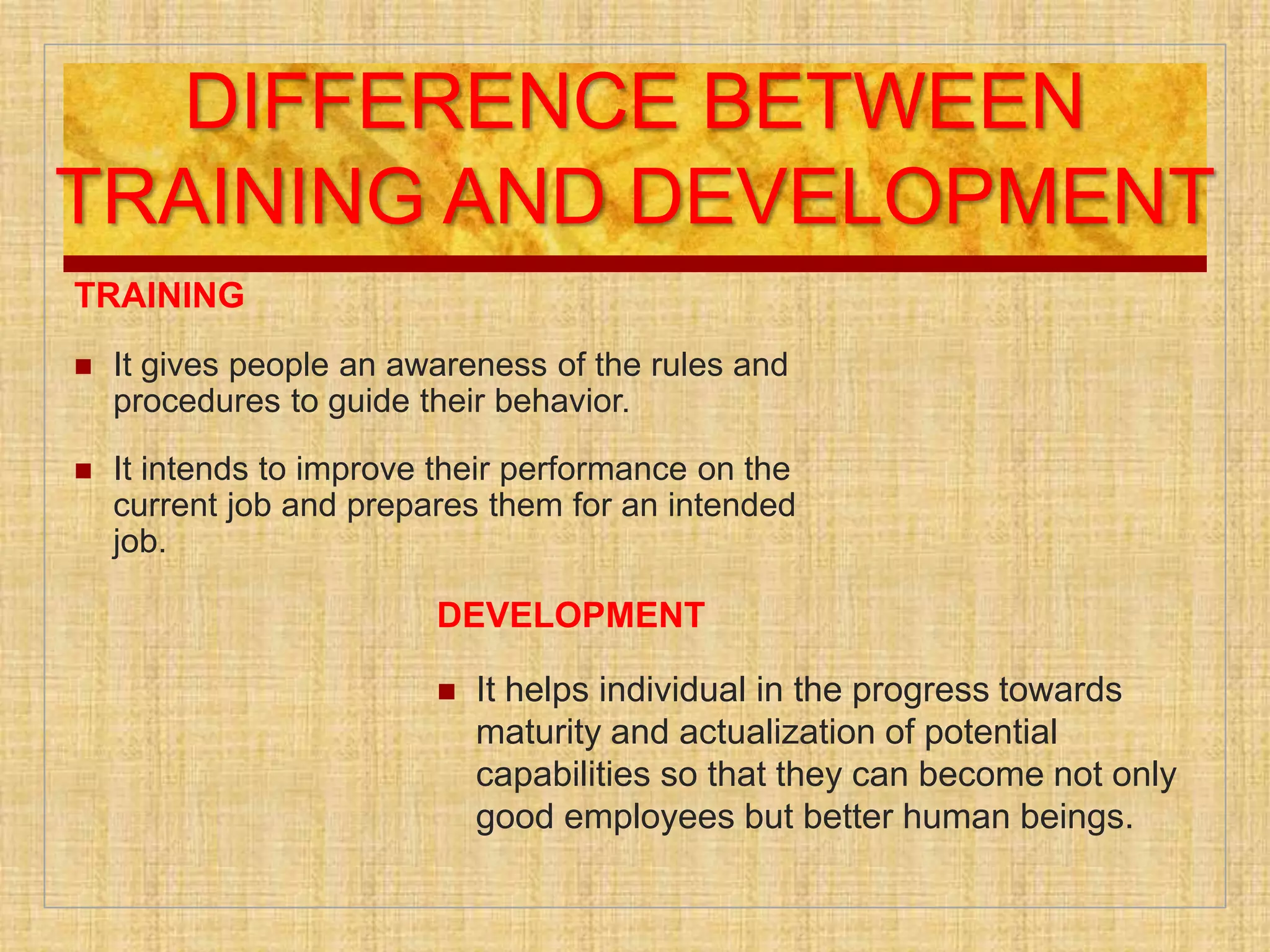 DIFFERENCE BETWEEN
TRAINING AND DEVELOPMENT
TRAINING
 It gives people an awareness of the rules and
procedures to guide their behavior.
 It intends to improve their performance on the
current job and prepares them for an intended
job.
DEVELOPMENT
 It helps individual in the progress towards
maturity and actualization of potential
capabilities so that they can become not only
good employees but better human beings.
 