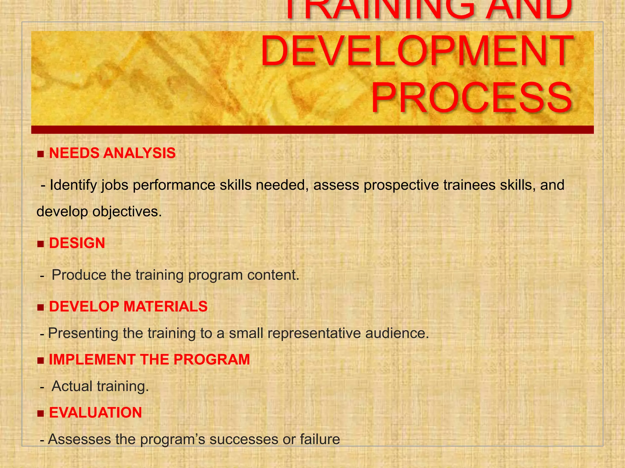 TRAINING AND
DEVELOPMENT
PROCESS
 NEEDS ANALYSIS
- Identify jobs performance skills needed, assess prospective trainees skills, and
develop objectives.
 DESIGN
- Produce the training program content.
 DEVELOP MATERIALS
- Presenting the training to a small representative audience.
 IMPLEMENT THE PROGRAM
- Actual training.
 EVALUATION
- Assesses the program’s successes or failure
 