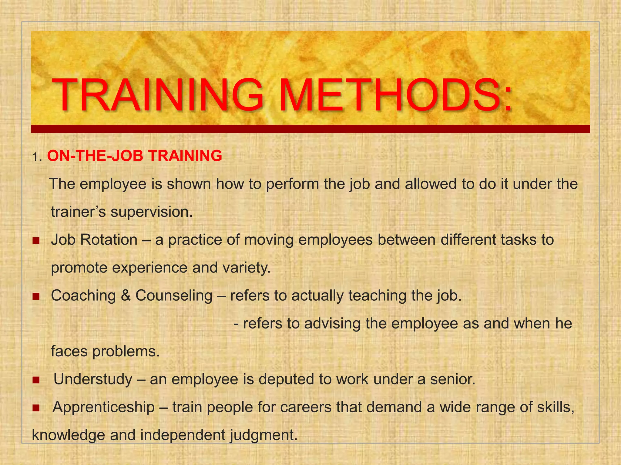 TRAINING METHODS:
1. ON-THE-JOB TRAINING
The employee is shown how to perform the job and allowed to do it under the
trainer’s supervision.
 Job Rotation – a practice of moving employees between different tasks to
promote experience and variety.
 Coaching & Counseling – refers to actually teaching the job.
- refers to advising the employee as and when he
faces problems.
 Understudy – an employee is deputed to work under a senior.
 Apprenticeship – train people for careers that demand a wide range of skills,
knowledge and independent judgment.
 