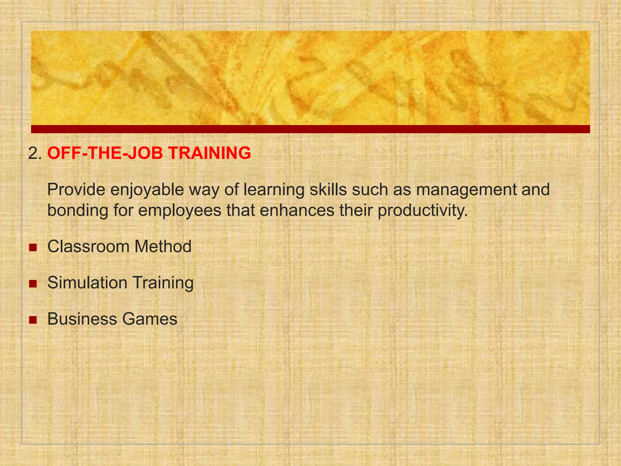 2. OFF-THE-JOB TRAINING
Provide enjoyable way of learning skills such as management and
bonding for employees that enhances their productivity.
 Classroom Method
 Simulation Training
 Business Games
 