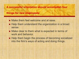 A successful orientation should accomplish four
things for new employees:
 Make them feel welcome and at ease.
 Help them understand the organization in a broad
sense.
 Make clear to them what is expected in terms of
work and behavior.
 Help them begin the process of becoming socialized
into the firm’s ways of acting and doing things.
 