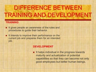 DIFFERENCE BETWEEN
TRAINING AND DEVELOPMENT
TRAINING
 It gives people an awareness of the rules and
procedures to guide their behavior.
 It intends to improve their performance on the
current job and prepares them for an intended
job.
DEVELOPMENT
 It helps individual in the progress towards
maturity and actualization of potential
capabilities so that they can become not only
good employees but better human beings.
 