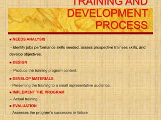 TRAINING AND
DEVELOPMENT
PROCESS
 NEEDS ANALYSIS
- Identify jobs performance skills needed, assess prospective trainees skills, and
develop objectives.
 DESIGN
- Produce the training program content.
 DEVELOP MATERIALS
- Presenting the training to a small representative audience.
 IMPLEMENT THE PROGRAM
- Actual training.
 EVALUATION
- Assesses the program’s successes or failure
 