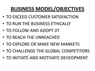 BUSINESS MODEL/OBJECTIVES
•   TO EXCEED CUSTOMER SATISFACTION
•   TO RUN THE BUSINESS ETHICALLY
•   TO FOLLOW AND ADOPT JIT
•   TO REACH THE UNREACHED
•   TO EXPLORE OR MAKE NEW MARKETS
•   TO CHALLENGE THE GLOBAL COMPETITORS
•   TO INITIATE AND MOTIVATE DEVEOPMENT
 