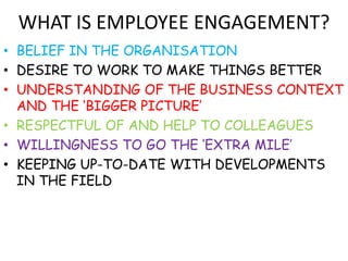 WHAT IS EMPLOYEE ENGAGEMENT?
• BELIEF IN THE ORGANISATION
• DESIRE TO WORK TO MAKE THINGS BETTER
• UNDERSTANDING OF THE BUSINESS CONTEXT
  AND THE ‘BIGGER PICTURE’
• RESPECTFUL OF AND HELP TO COLLEAGUES
• WILLINGNESS TO GO THE ‘EXTRA MILE’
• KEEPING UP-TO-DATE WITH DEVELOPMENTS
  IN THE FIELD
 