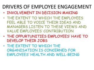 DRIVERS OF EMPLOYEE ENGAGEMENT
• INVOLVEMENT IN DECISION MAKING
• THE EXTENT TO WHICH THE EMPLOYEES
  FEEL ABLE TO VOICE THEIR IDEAS AND
  MANAGERS LISTEN TO THESE VIEWS AND
  VALUE EMPLOYEES’ CONTRIBUTION
• THE OPPURTUNITIES EMPLOYEES’ HAVE TO
  DEVELOP THEIR JOBS
• THE EXTENT TO WHICH THE
  ORGANISATION IS CONCERNED FOR
  EMPLOYEES’ HEALTH AND WELL-BEING
 