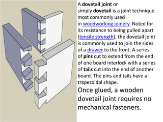 A dovetail joint or
simply dovetail is a joint technique
most commonly used
in woodworking joinery. Noted for
its resistance to being pulled apart
(tensile strength), the dovetail joint
is commonly used to join the sides
of a drawer to the front. A series
of pins cut to extend from the end
of one board interlock with a series
of tails cut into the end of another
board. The pins and tails have a
trapezoidal shape.
Once glued, a wooden
dovetail joint requires no
mechanical fasteners.
 