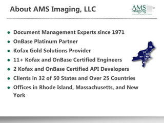 About AMS Imaging, LLC


   Document Management Experts since 1971
   OnBase Platinum Partner
   Kofax Gold Solutions Provider
   11+ Kofax and OnBase Certified Engineers
   2 Kofax and OnBase Certified API Developers
   Clients in 32 of 50 States and Over 25 Countries
   Offices in Rhode Island, Massachusetts, and New
    York
 