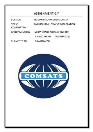 ASSIGNMENT-1ST
SUBJECT: HUMAN RESOURCE DEVELOPMENT
TOPIC: OVERSEAS EMPLOYMENT CORPORATION
CORPORATION
GROUP MEMBERS: MIRZA GHALIB ALI (FA15-BBA-015)
NAVEED AKRAM (FA15-BBA-011)
SUBMITTED TO: DR ASAD AFZAL
 