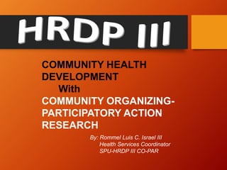COMMUNITY HEALTH
DEVELOPMENT
With
COMMUNITY ORGANIZING-
PARTICIPATORY ACTION
RESEARCH
By: Rommel Luis C. Israel III
Health Services Coordinator
SPU-HRDP III CO-PAR
 