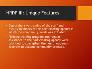 HRDP III: Unique Features
• Comprehensive training of the staff and
faculty members of the participating agency in
which the community work was initiated
• Periodic training program and regular
assistance to the participating agency were
provided to strengthen the health outreach
program to become community oriented.
 