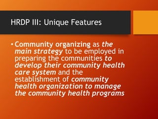 HRDP III: Unique Features
• Community organizing as the
main strategy to be employed in
preparing the communities to
develop their community health
care system and the
establishment of community
health organization to manage
the community health programs
 