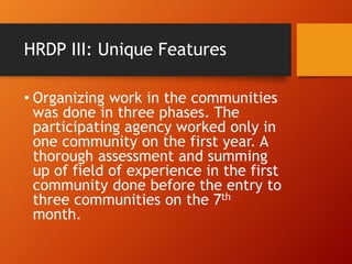 HRDP III: Unique Features
• Organizing work in the communities
was done in three phases. The
participating agency worked only in
one community on the first year. A
thorough assessment and summing
up of field of experience in the first
community done before the entry to
three communities on the 7th
month.
 