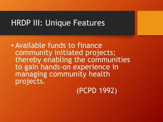 HRDP III: Unique Features
• Available funds to finance
community initiated projects;
thereby enabling the communities
to gain hands-on experience in
managing community health
projects.
(PCPD 1992)
 
