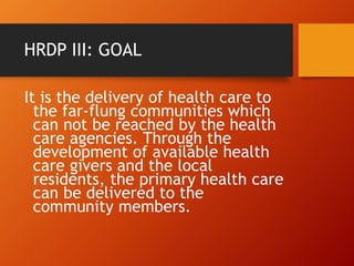 HRDP III: GOAL
It is the delivery of health care to
the far-flung communities which
can not be reached by the health
care agencies. Through the
development of available health
care givers and the local
residents, the primary health care
can be delivered to the
community members.
 