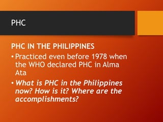 PHC
PHC IN THE PHILIPPINES
• Practiced even before 1978 when
the WHO declared PHC in Alma
Ata
• What is PHC in the Philippines
now? How is it? Where are the
accomplishments?
 