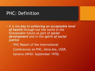 PHC: Definition
• It is the key in achieving an acceptable level
of health through-out the world in the
foreseeable future as part of social
development and in the spirit of social
justice
- PHC Report of the International
Conferences on PHC, Alma Ata, USSR,
Geneva (WHO: September 1978)
 
